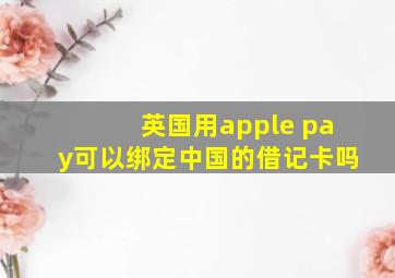 英国用apple pay可以绑定中国的借记卡吗